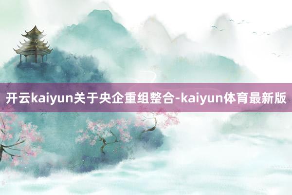 开云kaiyun　　关于央企重组整合-kaiyun体育最新版