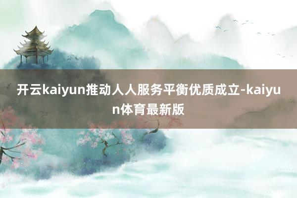 开云kaiyun推动人人服务平衡优质成立-kaiyun体育最新版