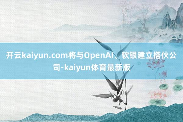 开云kaiyun.com将与OpenAI、软银建立搭伙公司-kaiyun体育最新版