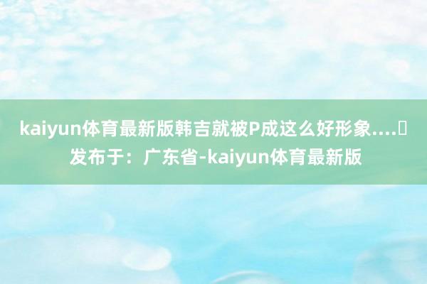 kaiyun体育最新版韩吉就被P成这么好形象....‍ 发布于：广东省-kaiyun体育最新版