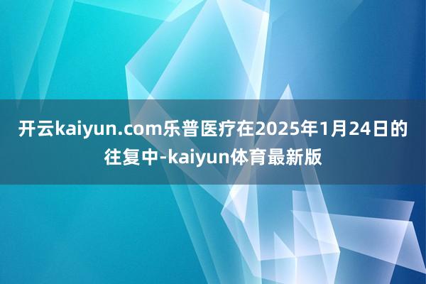 开云kaiyun.com乐普医疗在2025年1月24日的往复中-kaiyun体育最新版