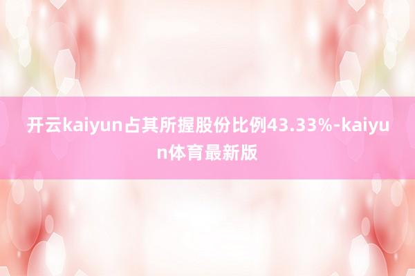 开云kaiyun占其所握股份比例43.33%-kaiyun体育最新版