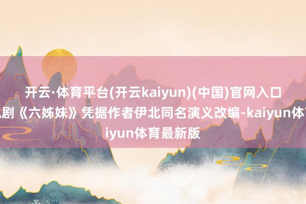 开云·体育平台(开云kaiyun)(中国)官网入口登录电视剧《六姊妹》凭据作者伊北同名演义改编-kaiyun体育最新版