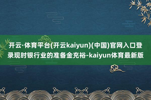 开云·体育平台(开云kaiyun)(中国)官网入口登录现时银行业的准备金充裕-kaiyun体育最新版