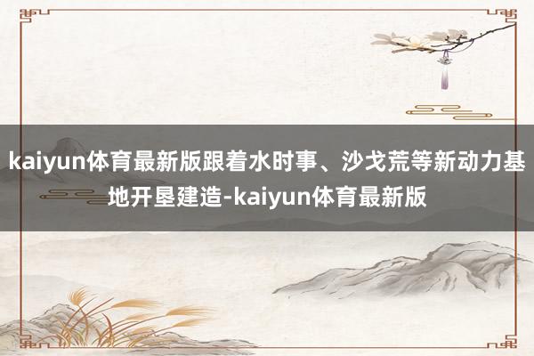 kaiyun体育最新版跟着水时事、沙戈荒等新动力基地开垦建造-kaiyun体育最新版