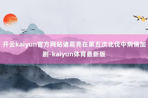 开云kaiyun官方网站诸葛亮在第五次北伐中病情加剧-kaiyun体育最新版