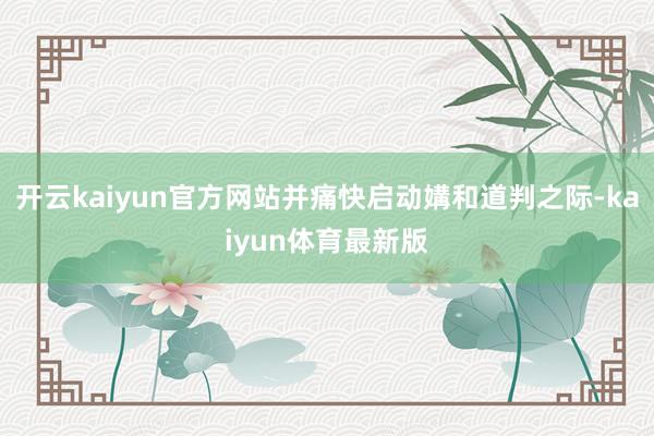 开云kaiyun官方网站并痛快启动媾和道判之际-kaiyun体育最新版