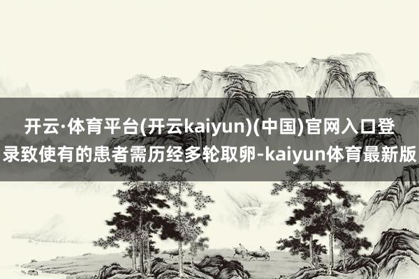 开云·体育平台(开云kaiyun)(中国)官网入口登录致使有的患者需历经多轮取卵-kaiyun体育最新版
