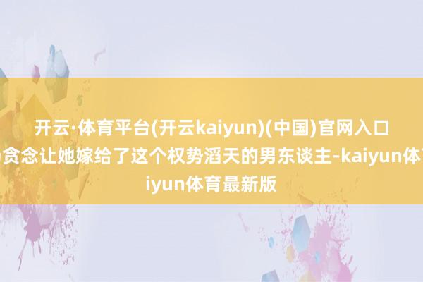 开云·体育平台(开云kaiyun)(中国)官网入口登录一场贪念让她嫁给了这个权势滔天的男东谈主-kaiyun体育最新版