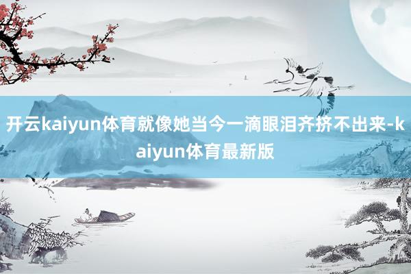 开云kaiyun体育就像她当今一滴眼泪齐挤不出来-kaiyun体育最新版