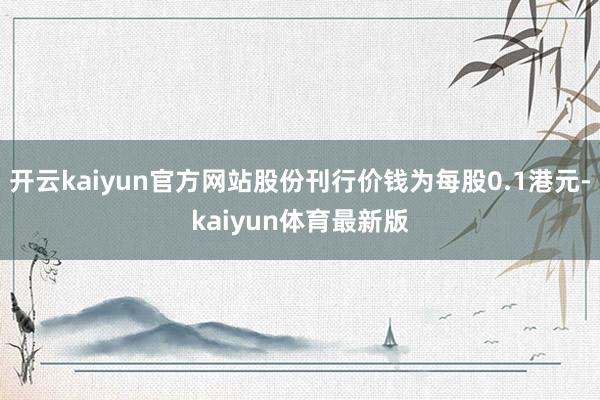 开云kaiyun官方网站股份刊行价钱为每股0.1港元-kaiyun体育最新版