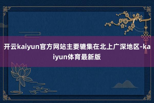开云kaiyun官方网站主要辘集在北上广深地区-kaiyun体育最新版