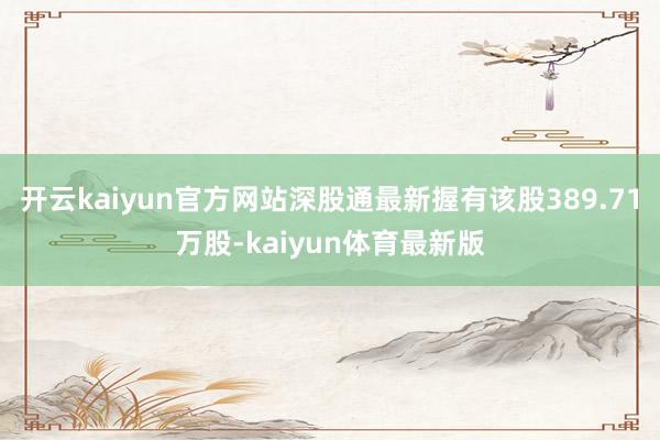 开云kaiyun官方网站深股通最新握有该股389.71万股-kaiyun体育最新版