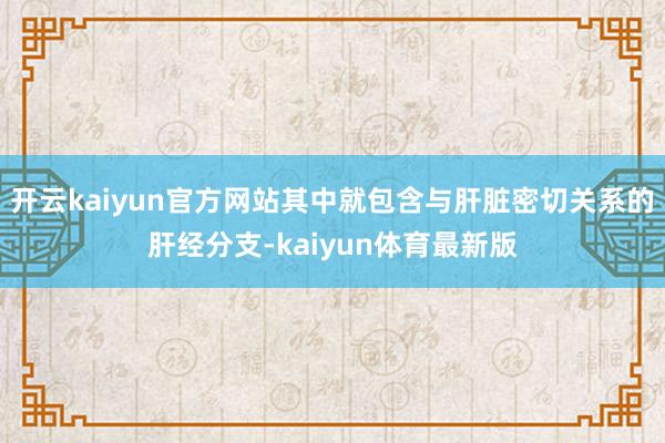 开云kaiyun官方网站其中就包含与肝脏密切关系的肝经分支-kaiyun体育最新版
