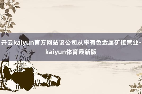 开云kaiyun官方网站该公司从事有色金属矿接管业-kaiyun体育最新版