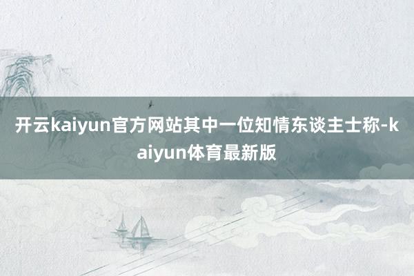 开云kaiyun官方网站　　其中一位知情东谈主士称-kaiyun体育最新版