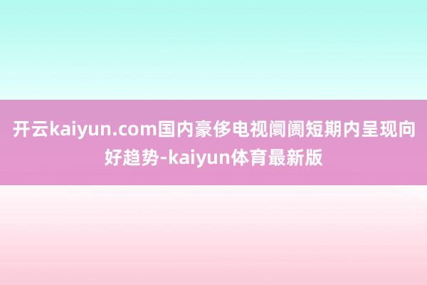 开云kaiyun.com国内豪侈电视阛阓短期内呈现向好趋势-kaiyun体育最新版