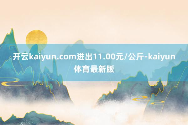 开云kaiyun.com进出11.00元/公斤-kaiyun体育最新版