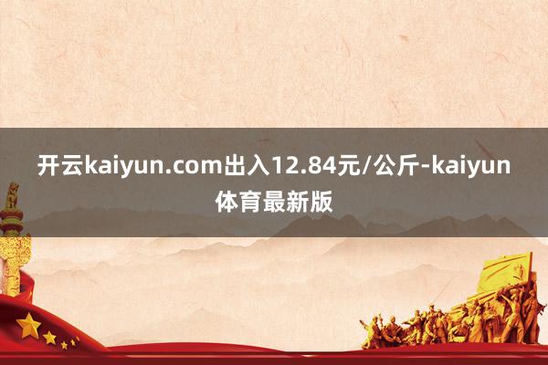 开云kaiyun.com出入12.84元/公斤-kaiyun体育最新版