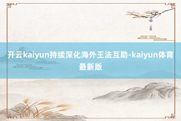 开云kaiyun持续深化海外王法互助-kaiyun体育最新版