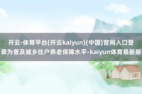 开云·体育平台(开云kaiyun)(中国)官网入口登录为普及城乡住户养老保障水平-kaiyun体育最新版