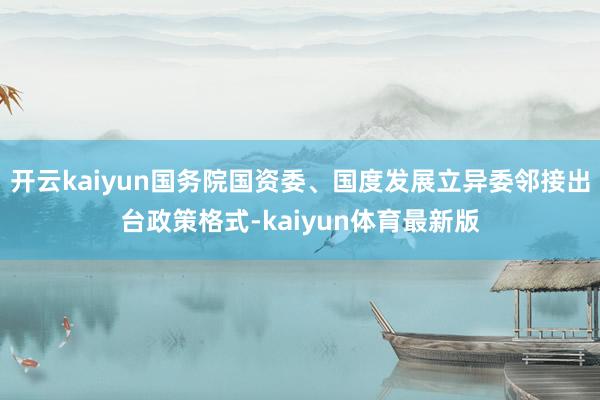 开云kaiyun国务院国资委、国度发展立异委邻接出台政策格式-kaiyun体育最新版