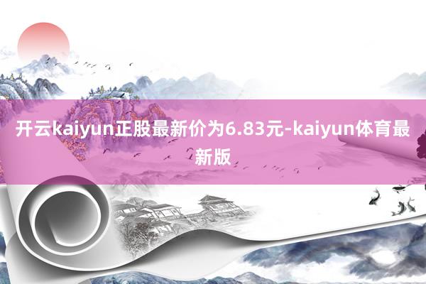 开云kaiyun正股最新价为6.83元-kaiyun体育最新版