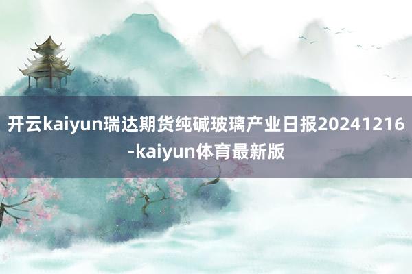 开云kaiyun瑞达期货纯碱玻璃产业日报20241216-kaiyun体育最新版