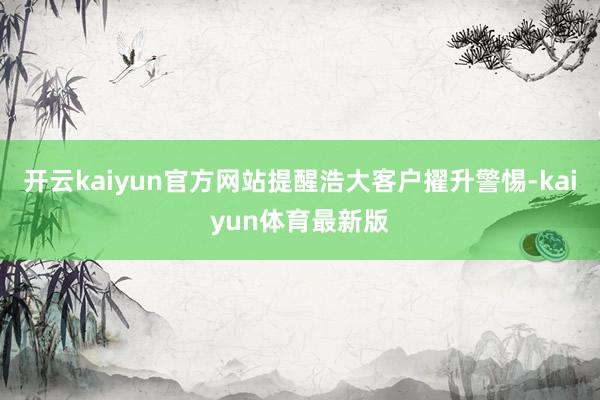 开云kaiyun官方网站提醒浩大客户擢升警惕-kaiyun体育最新版