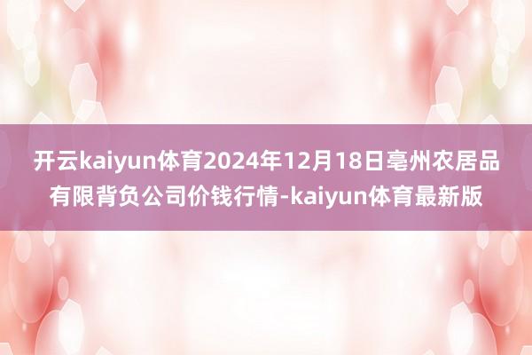 开云kaiyun体育2024年12月18日亳州农居品有限背负公司价钱行情-kaiyun体育最新版