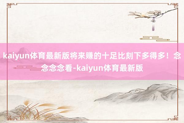kaiyun体育最新版将来赚的十足比刻下多得多！念念念念看-kaiyun体育最新版