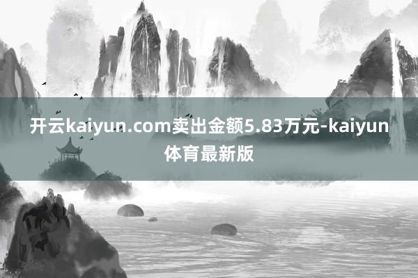 开云kaiyun.com卖出金额5.83万元-kaiyun体育最新版