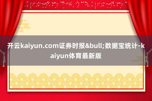 开云kaiyun.com证券时报&bull;数据宝统计-kaiyun体育最新版