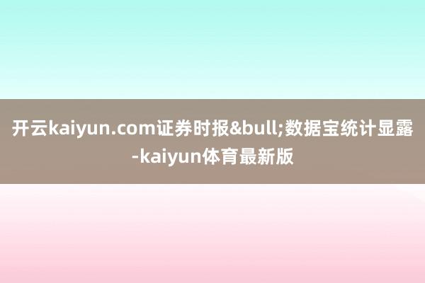 开云kaiyun.com证券时报&bull;数据宝统计显露-kaiyun体育最新版