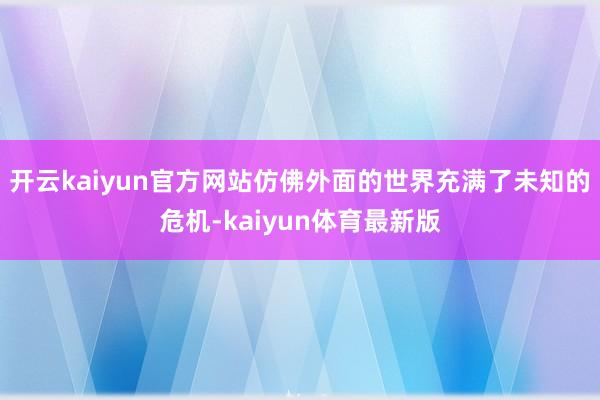 开云kaiyun官方网站仿佛外面的世界充满了未知的危机-kaiyun体育最新版