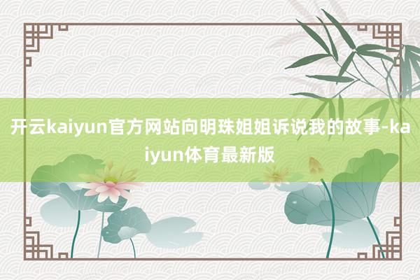开云kaiyun官方网站向明珠姐姐诉说我的故事-kaiyun体育最新版
