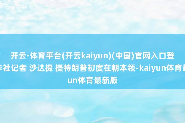 开云·体育平台(开云kaiyun)(中国)官网入口登录新华社记者 沙达提 摄特朗普初度在朝本领-kaiyun体育最新版