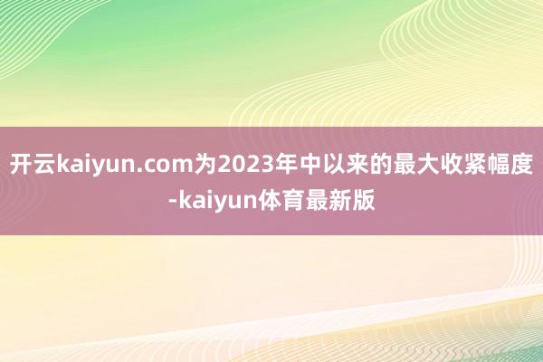 开云kaiyun.com为2023年中以来的最大收紧幅度-kaiyun体育最新版