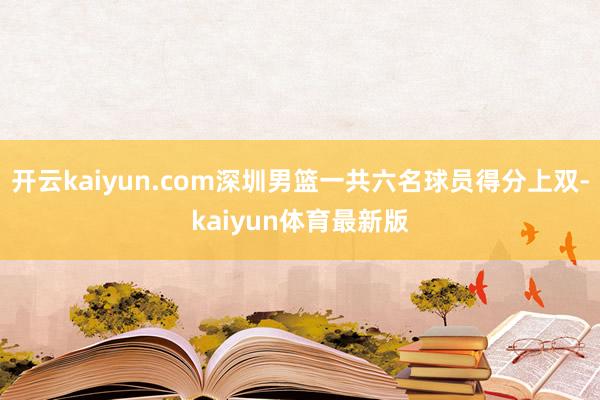 开云kaiyun.com深圳男篮一共六名球员得分上双-kaiyun体育最新版