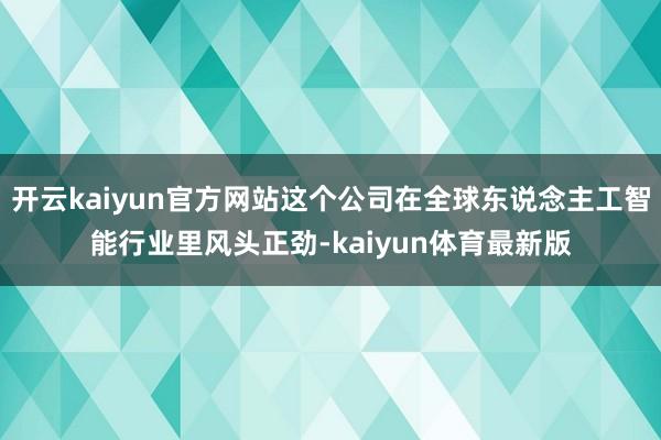 开云kaiyun官方网站这个公司在全球东说念主工智能行业里风头正劲-kaiyun体育最新版