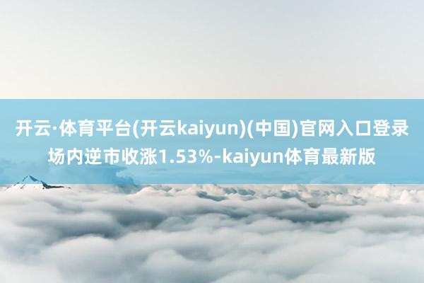 开云·体育平台(开云kaiyun)(中国)官网入口登录场内逆市收涨1.53%-kaiyun体育最新版