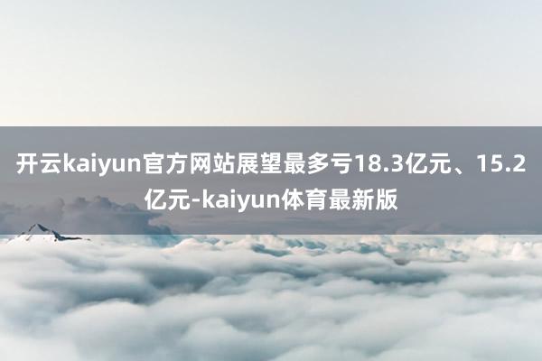 开云kaiyun官方网站展望最多亏18.3亿元、15.2亿元-kaiyun体育最新版