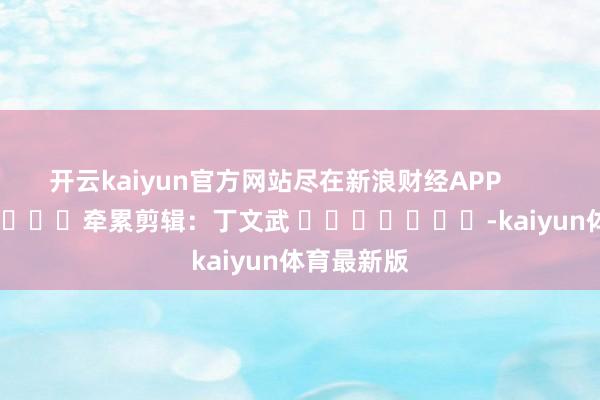 开云kaiyun官方网站尽在新浪财经APP            						牵累剪辑：丁文武 							-kaiyun体育最新版