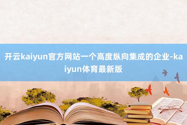 开云kaiyun官方网站一个高度纵向集成的企业-kaiyun体育最新版
