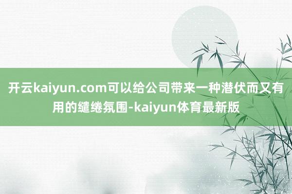 开云kaiyun.com可以给公司带来一种潜伏而又有用的缱绻氛围-kaiyun体育最新版