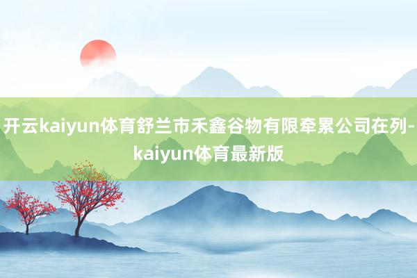 开云kaiyun体育舒兰市禾鑫谷物有限牵累公司在列-kaiyun体育最新版