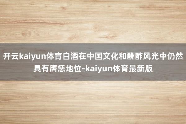 开云kaiyun体育白酒在中国文化和酬酢风光中仍然具有膺惩地位-kaiyun体育最新版