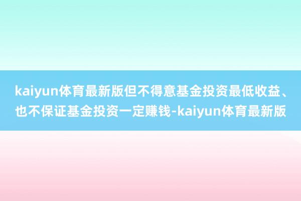 kaiyun体育最新版但不得意基金投资最低收益、也不保证基金投资一定赚钱-kaiyun体育最新版