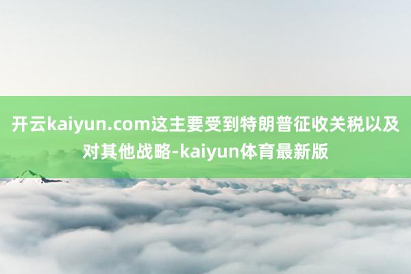 开云kaiyun.com这主要受到特朗普征收关税以及对其他战略-kaiyun体育最新版