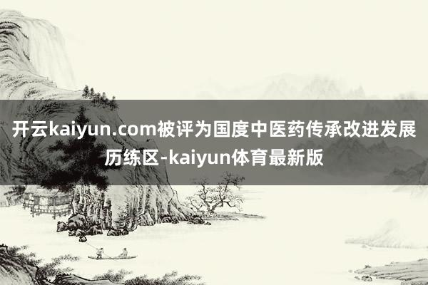 开云kaiyun.com被评为国度中医药传承改进发展历练区-kaiyun体育最新版